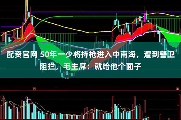 配资官网 50年一少将持枪进入中南海，遭到警卫阻拦，毛主席：就给他个面子