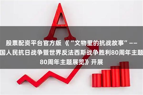 股票配资平台官方版 《“文物里的抗战故事”——湖南纪念中国人民抗日战争暨世界反法西斯战争胜利80周年主题展览》开展