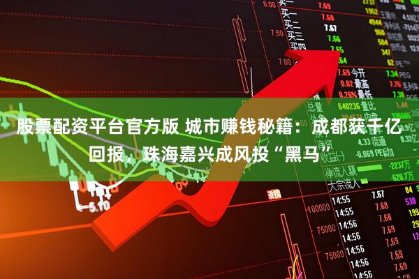 股票配资平台官方版 城市赚钱秘籍：成都获千亿回报，珠海嘉兴成风投“黑马”