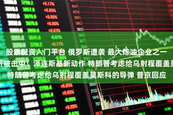 股票配资入门平台 俄罗斯遭袭 最大炼油企业之一爆炸起火 集团军指挥所被击中！泽连斯基新动作 特朗普考虑给乌射程覆盖莫斯科的导弹 普京回应