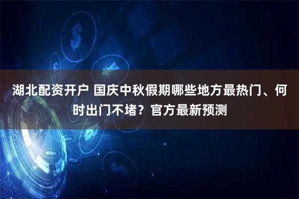 湖北配资开户 国庆中秋假期哪些地方最热门、何时出门不堵？官方最新预测