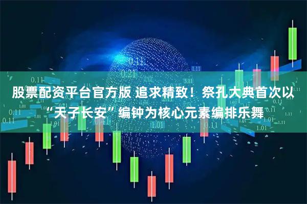 股票配资平台官方版 追求精致！祭孔大典首次以“天子长安”编钟为核心元素编排乐舞