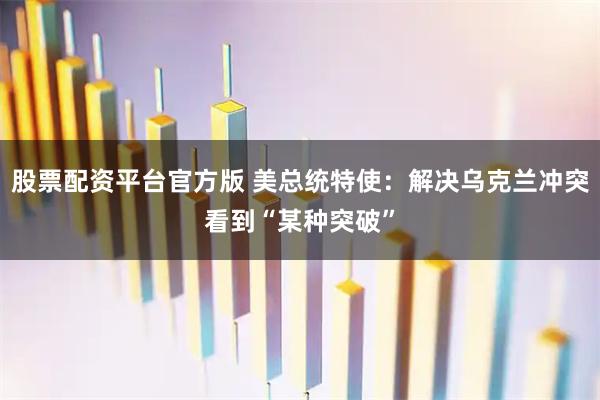 股票配资平台官方版 美总统特使：解决乌克兰冲突看到“某种突破”