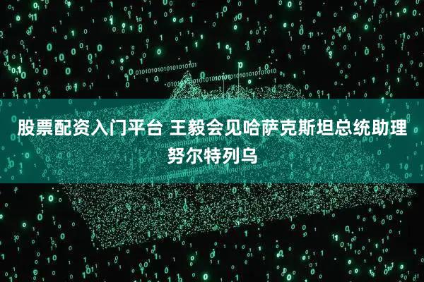 股票配资入门平台 王毅会见哈萨克斯坦总统助理努尔特列乌