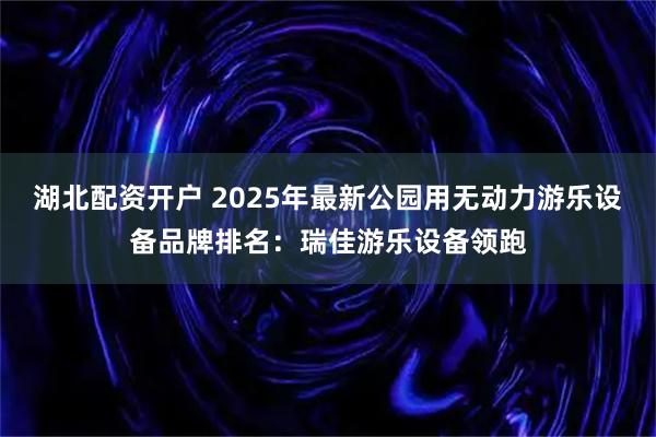 湖北配资开户 2025年最新公园用无动力游乐设备品牌排名：瑞佳游乐设备领跑