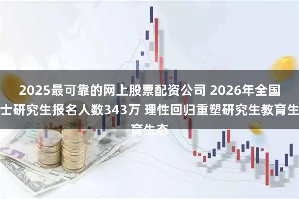 2025最可靠的网上股票配资公司 2026年全国硕士研究生报名人数343万 理性回归重塑研究生教育生态