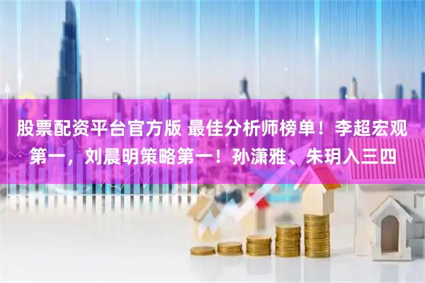 股票配资平台官方版 最佳分析师榜单！李超宏观第一，刘晨明策略第一！孙潇雅、朱玥入三四