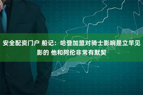 安全配资门户 船记：哈登加盟对骑士影响是立竿见影的 他和阿伦非常有默契