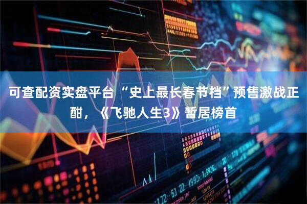 可查配资实盘平台 “史上最长春节档”预售激战正酣，《飞驰人生3》暂居榜首