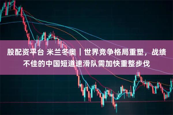 股配资平台 米兰冬奥｜世界竞争格局重塑，战绩不佳的中国短道速滑队需加快重整步伐