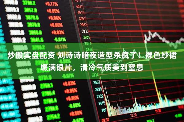 炒股实盘配资 刘诗诗暗夜造型杀疯了！裸色纱裙缀满银片，清冷气质美到窒息