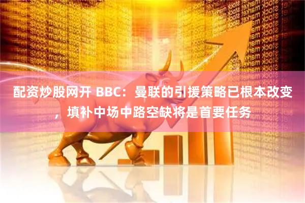 配资炒股网开 BBC：曼联的引援策略已根本改变，填补中场中路空缺将是首要任务
