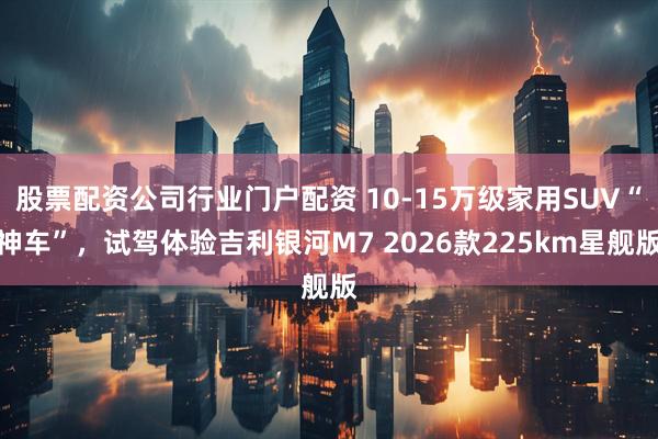 股票配资公司行业门户配资 10-15万级家用SUV“神车”，试驾体验吉利银河M7 2026款225km星舰版