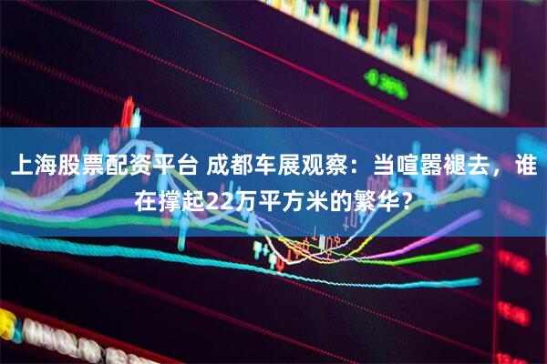 上海股票配资平台 成都车展观察：当喧嚣褪去，谁在撑起22万平方米的繁华？