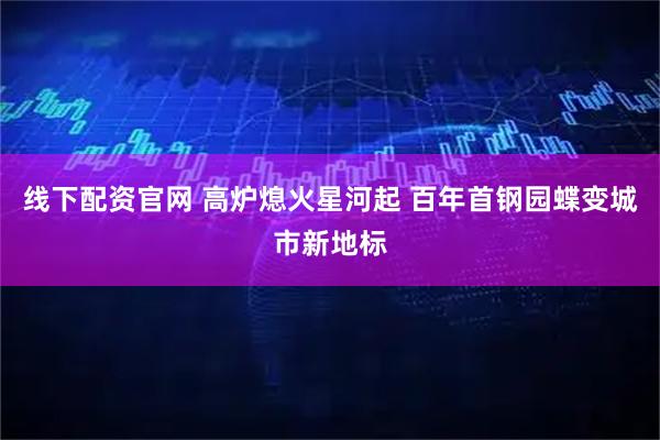 线下配资官网 高炉熄火星河起 百年首钢园蝶变城市新地标